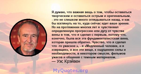 Я думаю, что важная вещь о том, чтобы оставаться творческим и оставаться острым и оригинальным, - это не слишком много оглядываться назад, и как бы взглянуть на то, куда сейчас идет ваше зрение. Но на протяжении многих