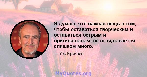 Я думаю, что важная вещь о том, чтобы оставаться творческим и оставаться острым и оригинальным, не оглядывается слишком много.