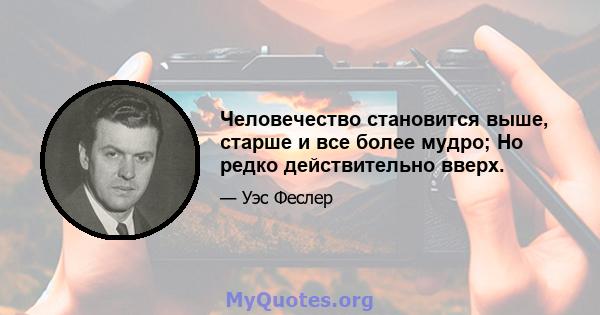 Человечество становится выше, старше и все более мудро; Но редко действительно вверх.