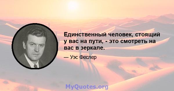 Единственный человек, стоящий у вас на пути, - это смотреть на вас в зеркале.