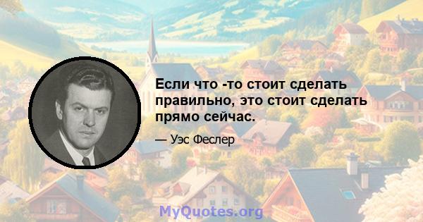 Если что -то стоит сделать правильно, это стоит сделать прямо сейчас.