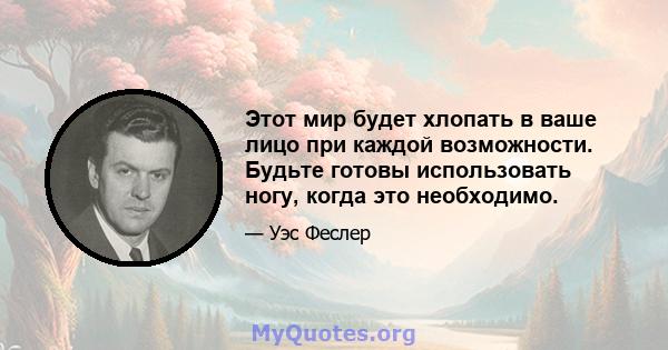 Этот мир будет хлопать в ваше лицо при каждой возможности. Будьте готовы использовать ногу, когда это необходимо.