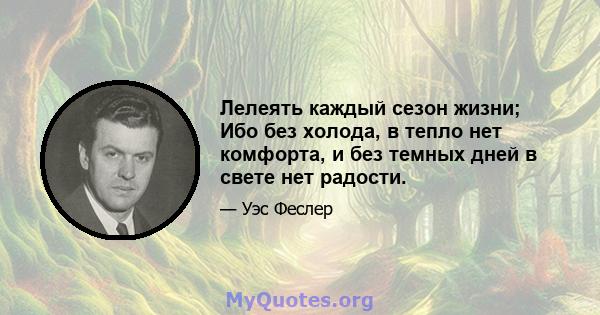 Лелеять каждый сезон жизни; Ибо без холода, в тепло нет комфорта, и без темных дней в свете нет радости.