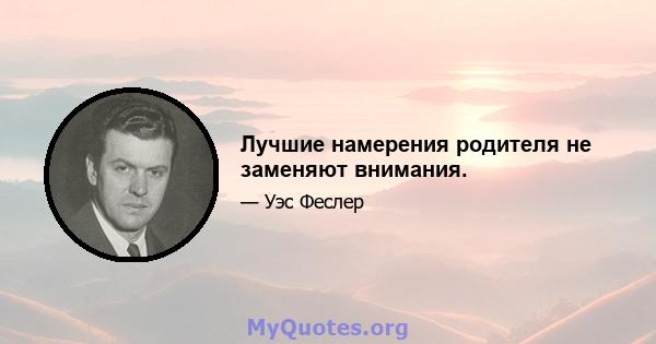 Лучшие намерения родителя не заменяют внимания.