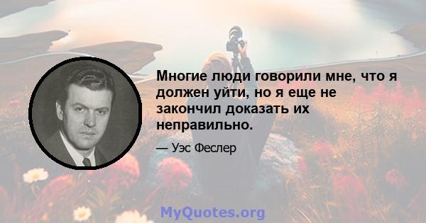 Многие люди говорили мне, что я должен уйти, но я еще не закончил доказать их неправильно.