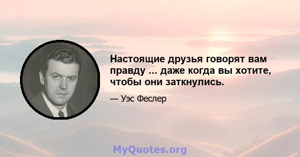 Настоящие друзья говорят вам правду ... даже когда вы хотите, чтобы они заткнулись.