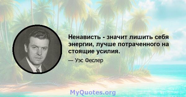 Ненависть - значит лишить себя энергии, лучше потраченного на стоящие усилия.