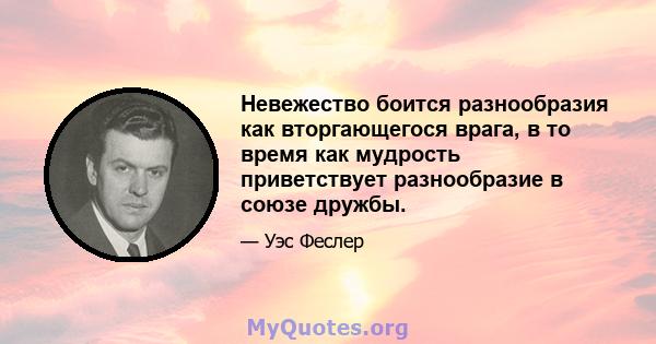 Невежество боится разнообразия как вторгающегося врага, в то время как мудрость приветствует разнообразие в союзе дружбы.