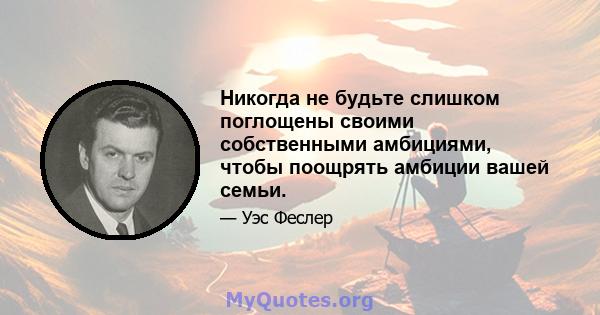 Никогда не будьте слишком поглощены своими собственными амбициями, чтобы поощрять амбиции вашей семьи.