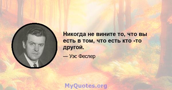 Никогда не вините то, что вы есть в том, что есть кто -то другой.