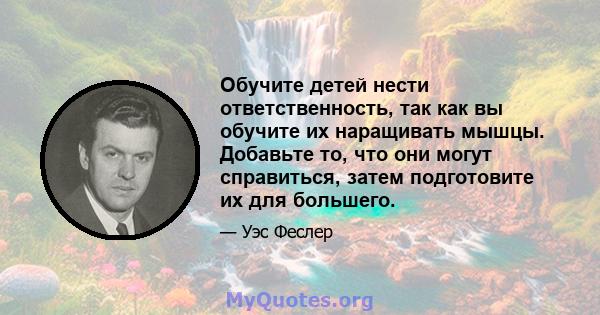 Обучите детей нести ответственность, так как вы обучите их наращивать мышцы. Добавьте то, что они могут справиться, затем подготовите их для большего.