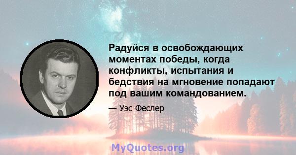 Радуйся в освобождающих моментах победы, когда конфликты, испытания и бедствия на мгновение попадают под вашим командованием.