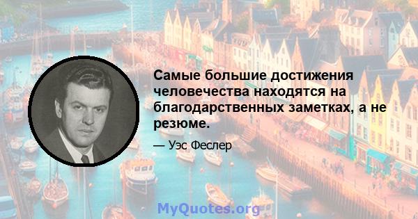 Самые большие достижения человечества находятся на благодарственных заметках, а не резюме.