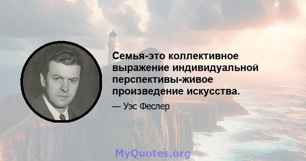 Семья-это коллективное выражение индивидуальной перспективы-живое произведение искусства.