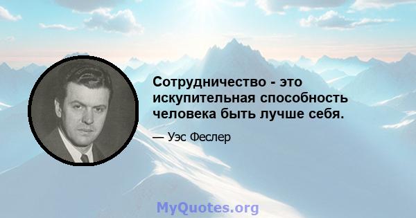 Сотрудничество - это искупительная способность человека быть лучше себя.