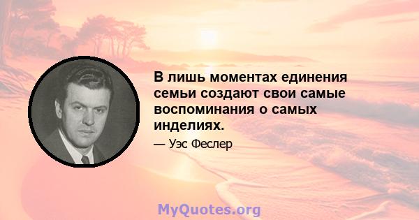 В лишь моментах единения семьи создают свои самые воспоминания о самых инделиях.