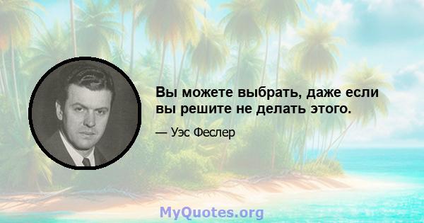 Вы можете выбрать, даже если вы решите не делать этого.