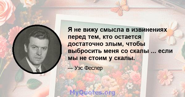 Я не вижу смысла в извинениях перед тем, кто остается достаточно злым, чтобы выбросить меня со скалы ... если мы не стоим у скалы.