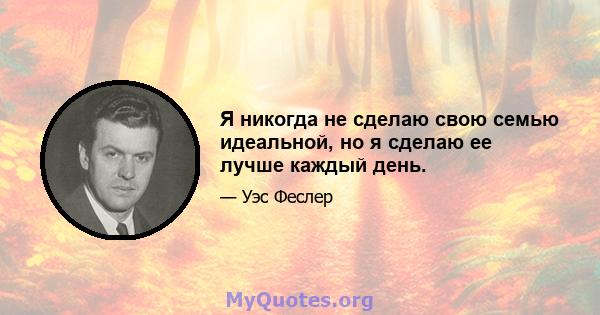 Я никогда не сделаю свою семью идеальной, но я сделаю ее лучше каждый день.