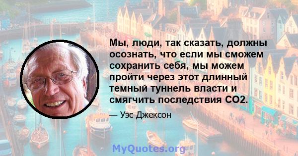 Мы, люди, так сказать, должны осознать, что если мы сможем сохранить себя, мы можем пройти через этот длинный темный туннель власти и смягчить последствия CO2.