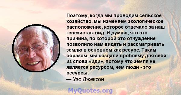 Поэтому, когда мы проводим сельское хозяйство, мы изменяем экологическое расположение, которое отвечало за наш генезис как вид. Я думаю, что это причина, по которой это отчуждение позволило нам видеть и рассматривать