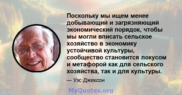 Поскольку мы ищем менее добывающий и загрязняющий экономический порядок, чтобы мы могли вписать сельское хозяйство в экономику устойчивой культуры, сообщество становится локусом и метафорой как для сельского хозяйства,