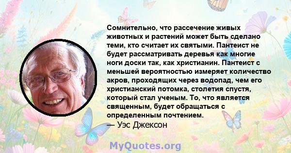 Сомнительно, что рассечение живых животных и растений может быть сделано теми, кто считает их святыми. Пантеист не будет рассматривать деревья как многие ноги доски так, как христианин. Пантеист с меньшей вероятностью