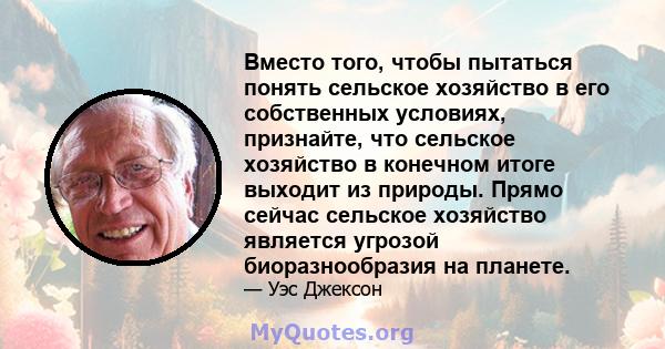 Вместо того, чтобы пытаться понять сельское хозяйство в его собственных условиях, признайте, что сельское хозяйство в конечном итоге выходит из природы. Прямо сейчас сельское хозяйство является угрозой биоразнообразия