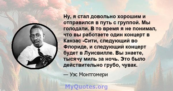 Ну, я стал довольно хорошим и отправился в путь с группой. Мы голодали. В то время я не понимал, что вы работаете один концерт в Канзас -Сити, следующий во Флориде, и следующий концерт будет в Луисвилле. Вы знаете,