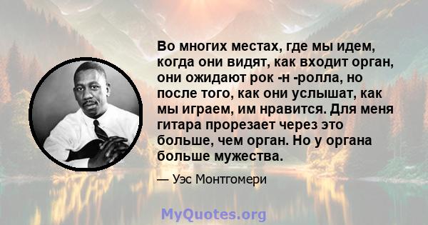 Во многих местах, где мы идем, когда они видят, как входит орган, они ожидают рок -н -ролла, но после того, как они услышат, как мы играем, им нравится. Для меня гитара прорезает через это больше, чем орган. Но у органа 