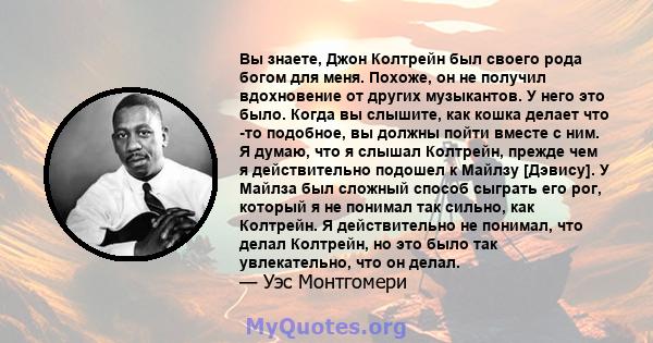 Вы знаете, Джон Колтрейн был своего рода богом для меня. Похоже, он не получил вдохновение от других музыкантов. У него это было. Когда вы слышите, как кошка делает что -то подобное, вы должны пойти вместе с ним. Я