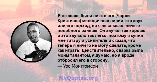 Я не знаю, были ли это его (Чарли Кристиана) мелодичные линии, его звук или его подход, но я не слышал ничего подобного раньше. Он звучал так хорошо, и это звучало так легко, поэтому я купил мне гитару и усилитель и