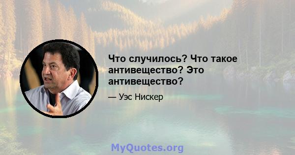 Что случилось? Что такое антивещество? Это антивещество?