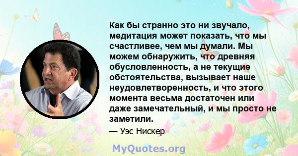 Как бы странно это ни звучало, медитация может показать, что мы счастливее, чем мы думали. Мы можем обнаружить, что древняя обусловленность, а не текущие обстоятельства, вызывает наше неудовлетворенность, и что этого