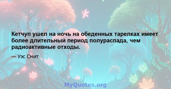 Кетчуп ушел на ночь на обеденных тарелках имеет более длительный период полураспада, чем радиоактивные отходы.