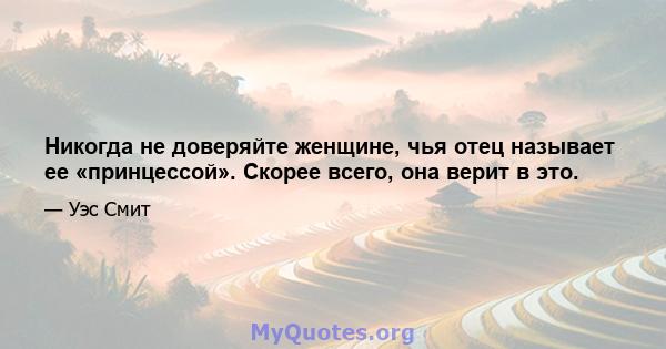 Никогда не доверяйте женщине, чья отец называет ее «принцессой». Скорее всего, она верит в это.