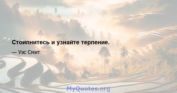 Стоипнитесь и узнайте терпение.