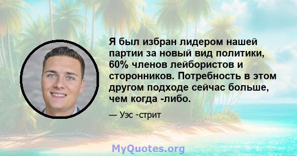 Я был избран лидером нашей партии за новый вид политики, 60% членов лейбористов и сторонников. Потребность в этом другом подходе сейчас больше, чем когда -либо.