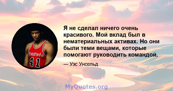 Я не сделал ничего очень красивого. Мой вклад был в нематериальных активах. Но они были теми вещами, которые помогают руководить командой.