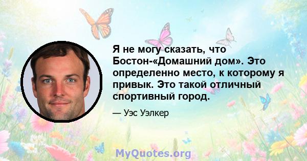 Я не могу сказать, что Бостон-«Домашний дом». Это определенно место, к которому я привык. Это такой отличный спортивный город.