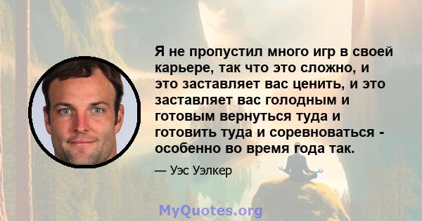 Я не пропустил много игр в своей карьере, так что это сложно, и это заставляет вас ценить, и это заставляет вас голодным и готовым вернуться туда и готовить туда и соревноваться - особенно во время года так.