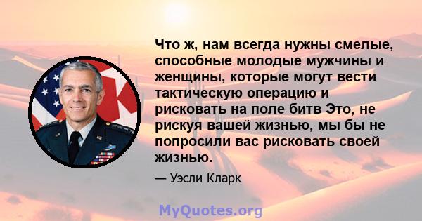 Что ж, нам всегда нужны смелые, способные молодые мужчины и женщины, которые могут вести тактическую операцию и рисковать на поле битв Это, не рискуя вашей жизнью, мы бы не попросили вас рисковать своей жизнью.