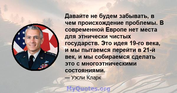 Давайте не будем забывать, в чем происхождение проблемы. В современной Европе нет места для этнически чистых государств. Это идея 19-го века, и мы пытаемся перейти в 21-й век, и мы собираемся сделать это с