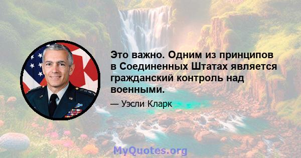 Это важно. Одним из принципов в Соединенных Штатах является гражданский контроль над военными.