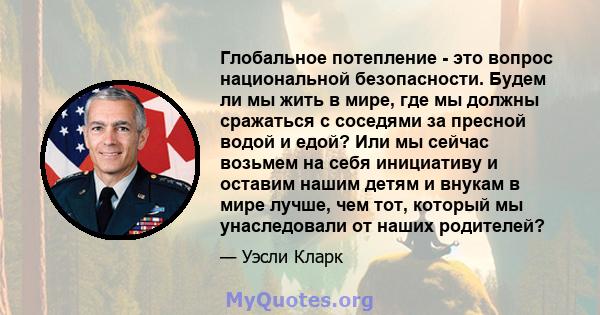 Глобальное потепление - это вопрос национальной безопасности. Будем ли мы жить в мире, где мы должны сражаться с соседями за пресной водой и едой? Или мы сейчас возьмем на себя инициативу и оставим нашим детям и внукам