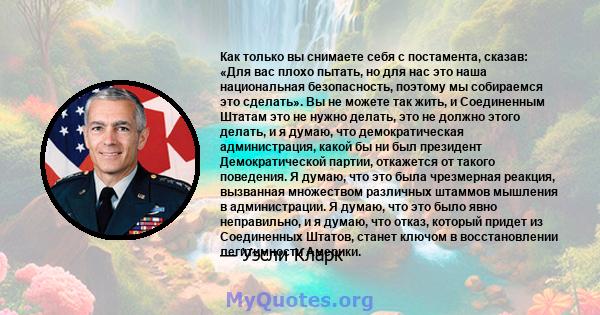 Как только вы снимаете себя с постамента, сказав: «Для вас плохо пытать, но для нас это наша национальная безопасность, поэтому мы собираемся это сделать». Вы не можете так жить, и Соединенным Штатам это не нужно