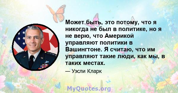 Может быть, это потому, что я никогда не был в политике, но я не верю, что Америкой управляют политики в Вашингтоне. Я считаю, что им управляют такие люди, как мы, в таких местах.