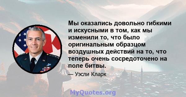 Мы оказались довольно гибкими и искусными в том, как мы изменили то, что было оригинальным образцом воздушных действий на то, что теперь очень сосредоточено на поле битвы.