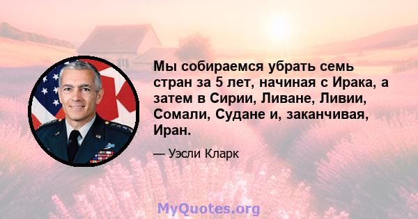 Мы собираемся убрать семь стран за 5 лет, начиная с Ирака, а затем в Сирии, Ливане, Ливии, Сомали, Судане и, заканчивая, Иран.