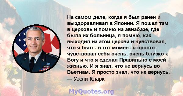 На самом деле, когда я был ранен и выздоравливал в Японии. Я пошел там в церковь и помню на авиабазе, где была их больница, я помню, как выходил из этой церкви и чувствовал, что я был - в тот момент я просто чувствовал